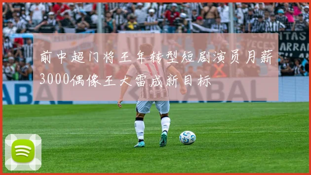 前中超门将王年转型短剧演员月薪3000偶像王大雷成新目标