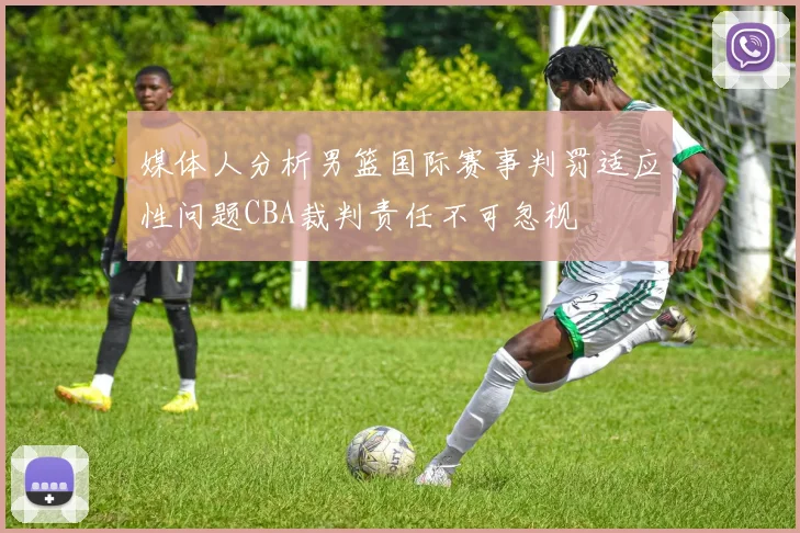 媒体人分析男篮国际赛事判罚适应性问题CBA裁判责任不可忽视