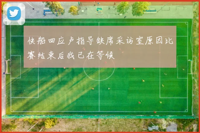 快船回应卢指导缺席采访室原因比赛结束后我已在等候