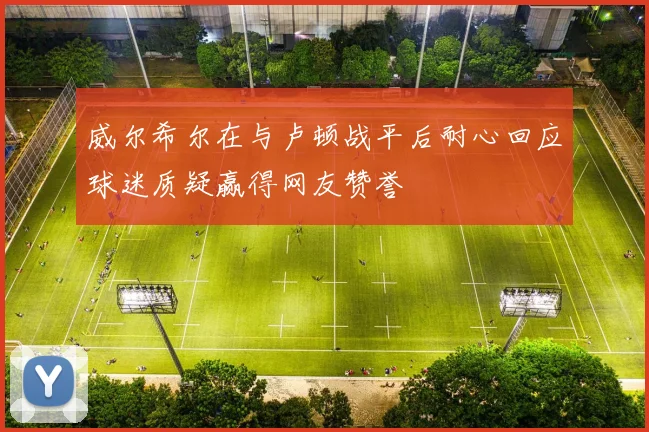 威尔希尔在与卢顿战平后耐心回应球迷质疑赢得网友赞誉