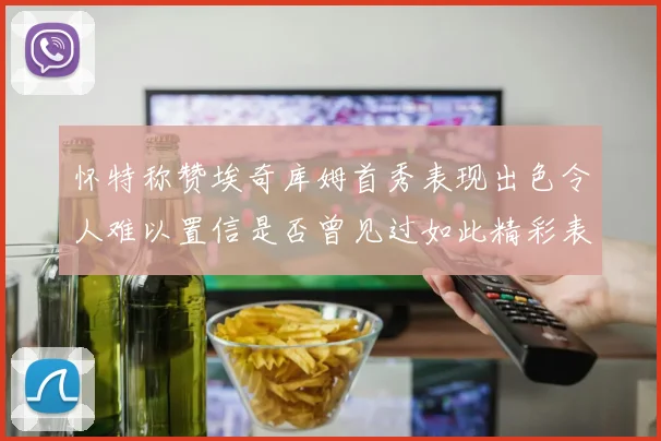 怀特称赞埃奇库姆首秀表现出色令人难以置信是否曾见过如此精彩表现