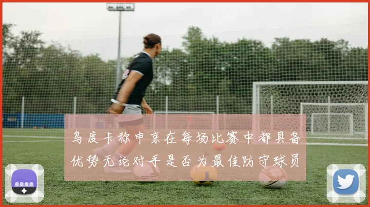 乌度卡称申京在每场比赛中都具备优势无论对手是否为最佳防守球员