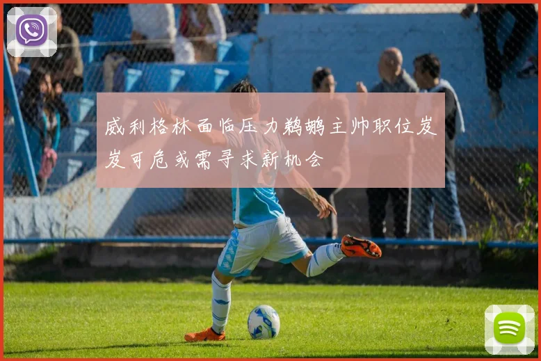 威利格林面临压力鹈鹕主帅职位岌岌可危或需寻求新机会