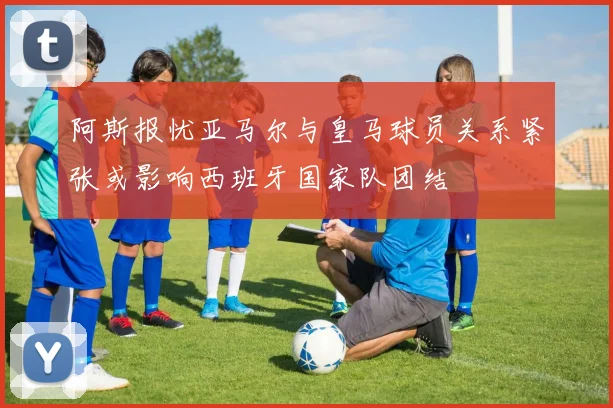 阿斯报忧亚马尔与皇马球员关系紧张或影响西班牙国家队团结