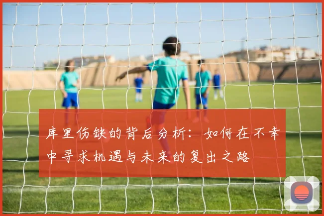 库里伤缺的背后分析：如何在不幸中寻求机遇与未来的复出之路