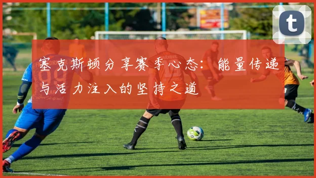 塞克斯顿分享赛季心态：能量传递与活力注入的坚持之道