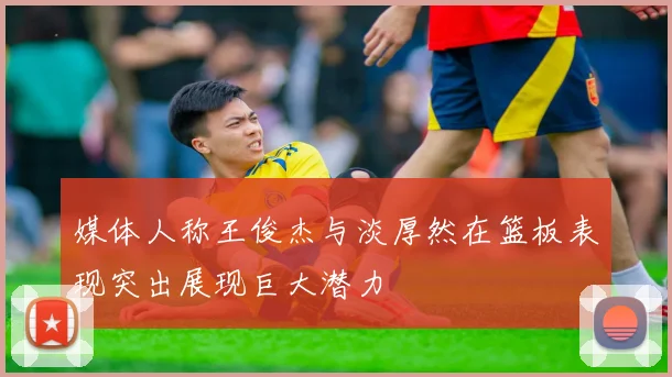 媒体人称王俊杰与淡厚然在篮板表现突出展现巨大潜力