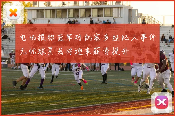 电讯报称蓝军对凯塞多经纪人事件无忧球员或将迎来薪资提升
