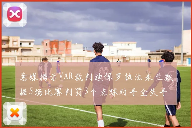 意媒揭示VAR裁判迪保罗执法米兰数据5场比赛判罚3个点球对手全失手