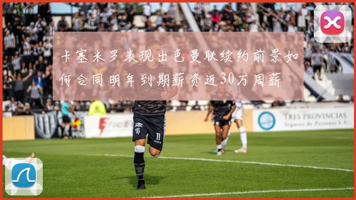 卡塞米罗表现出色曼联续约前景如何合同明年到期薪资近30万周薪