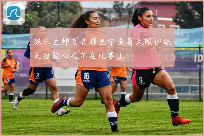球队主帅直言穆里宁虽有天赋但缺乏经验心思不在比赛上