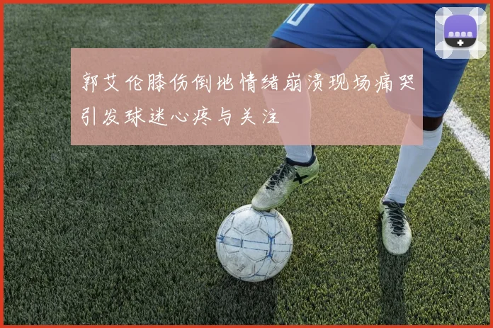 郭艾伦膝伤倒地情绪崩溃现场痛哭引发球迷心疼与关注