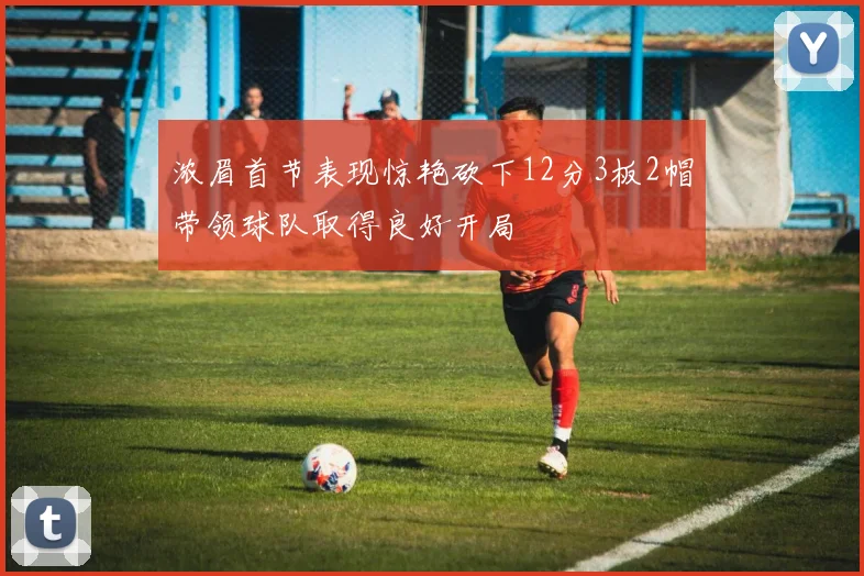 浓眉首节表现惊艳砍下12分3板2帽带领球队取得良好开局