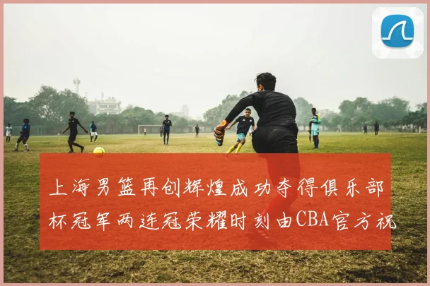上海男篮再创辉煌成功夺得俱乐部杯冠军两连冠荣耀时刻由CBA官方祝贺