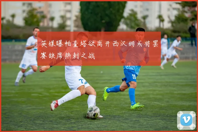英媒曝帕奎塔欲离开西汉姆或将罢赛缺席热刺之战