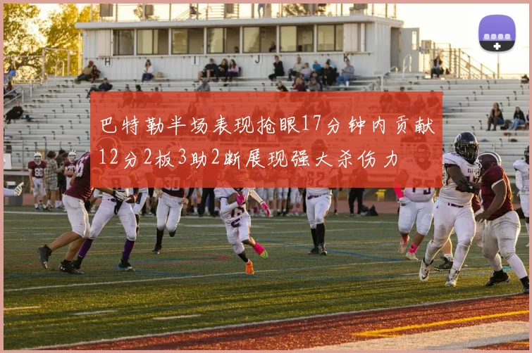 巴特勒半场表现抢眼17分钟内贡献12分2板3助2断展现强大杀伤力