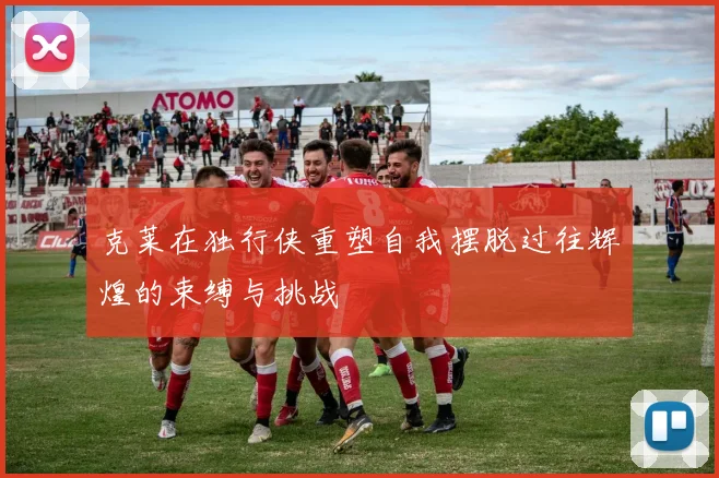 克莱在独行侠重塑自我摆脱过往辉煌的束缚与挑战