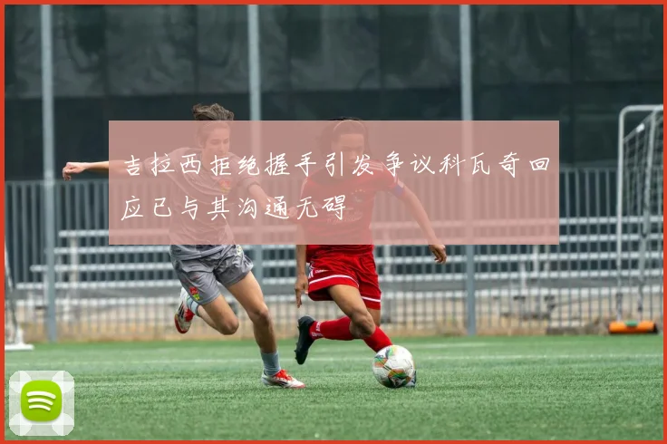 吉拉西拒绝握手引发争议科瓦奇回应已与其沟通无碍