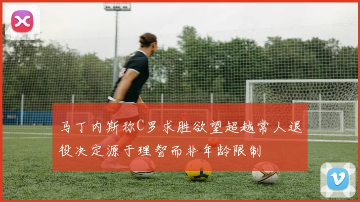 马丁内斯称C罗求胜欲望超越常人退役决定源于理智而非年龄限制