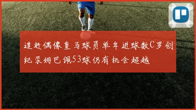 追赶偶像皇马球员单年进球数C罗创纪录姆巴佩53球仍有机会超越