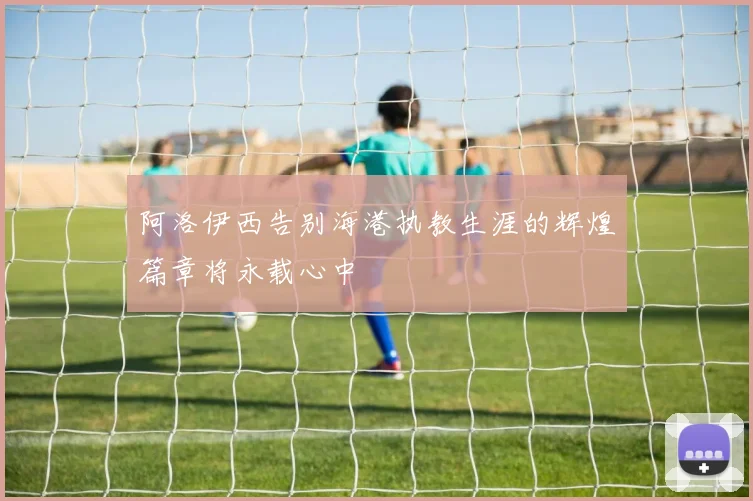 阿洛伊西告别海港执教生涯的辉煌篇章将永载心中