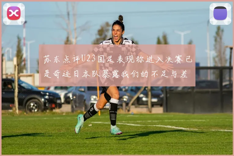 苏东点评U23国足表现称进入决赛已是奇迹日本队暴露我们的不足与差距