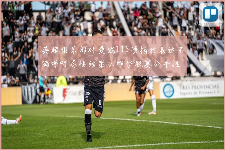 英超俱乐部对曼城115项指控表达不满呼吁尽快结案以维护联赛公平性