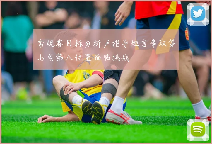 常规赛目标分析卢指导坦言争取第七或第八位置面临挑战