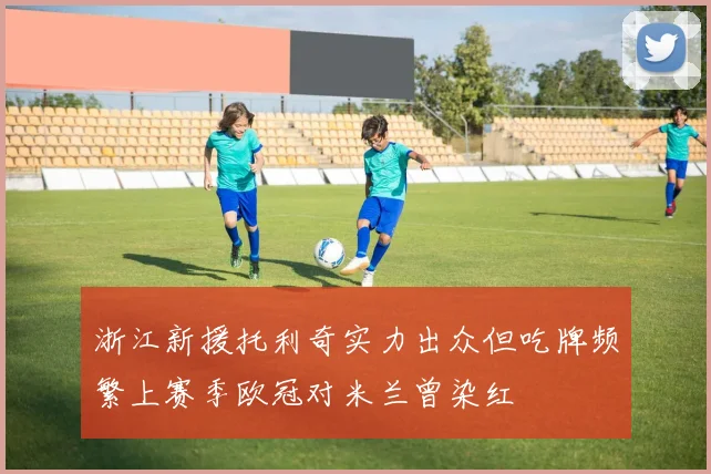 浙江新援托利奇实力出众但吃牌频繁上赛季欧冠对米兰曾染红