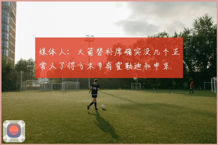 媒体人：火箭替补席确实没几个正常人了得亏末节有霍勒迪和申京