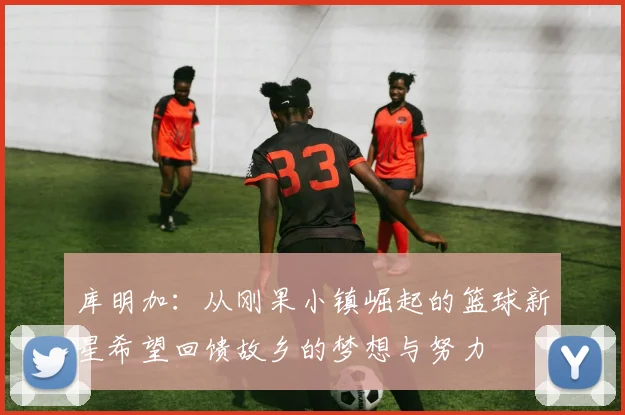 库明加：从刚果小镇崛起的篮球新星希望回馈故乡的梦想与努力