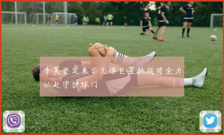 李昊坚定表示无惧巨星挑战将全力以赴守护球门