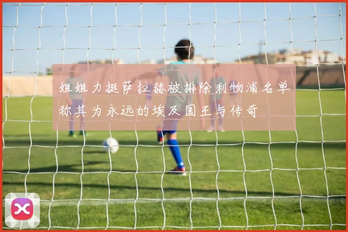 姐姐力挺萨拉赫被排除利物浦名单称其为永远的埃及国王与传奇