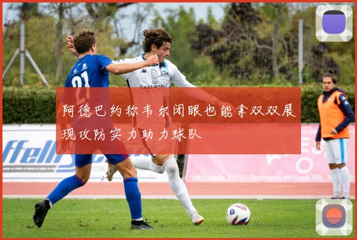 阿德巴约称韦尔闭眼也能拿双双展现攻防实力助力球队