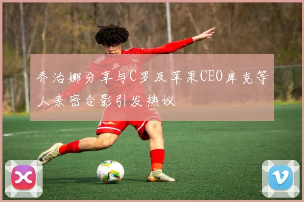 乔治娜分享与C罗及苹果CEO库克等人亲密合影引发热议