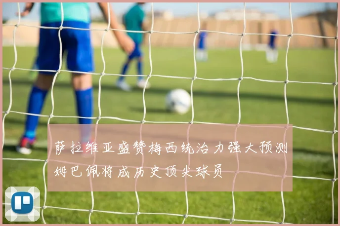 萨拉维亚盛赞梅西统治力强大预测姆巴佩将成历史顶尖球员