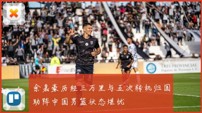 余嘉豪历经三万里与五次转机归国助阵中国男篮状态堪忧