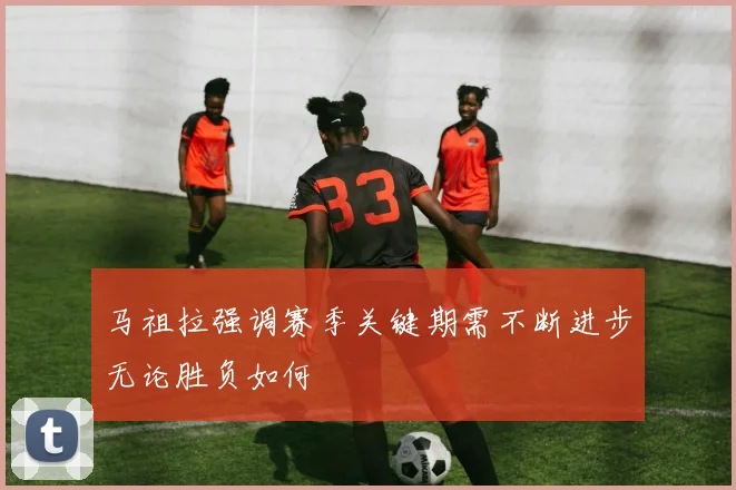 马祖拉强调赛季关键期需不断进步无论胜负如何
