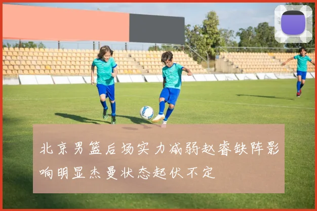 北京男篮后场实力减弱赵睿缺阵影响明显杰曼状态起伏不定