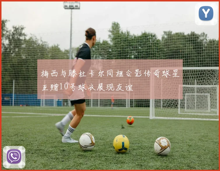 梅西与滕杜卡尔同框合影传奇球星互赠10号球衣展现友谊
