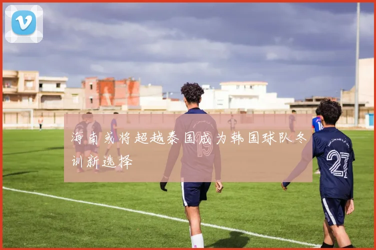 海南或将超越泰国成为韩国球队冬训新选择