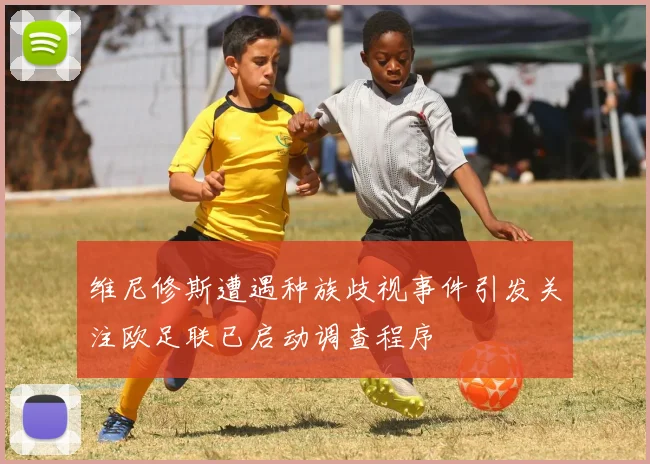 维尼修斯遭遇种族歧视事件引发关注欧足联已启动调查程序